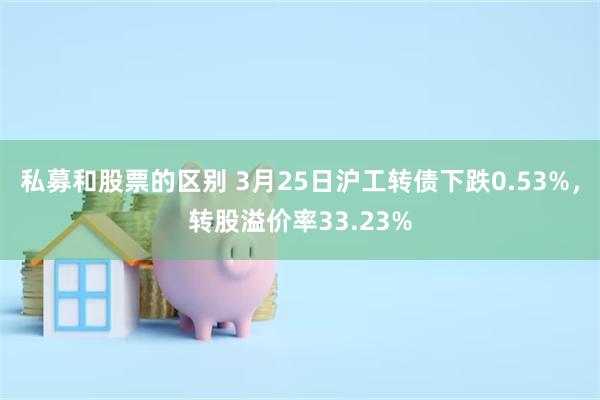 私募和股票的区别 3月25日沪工转债下跌0.53%,转股溢价率33.23%