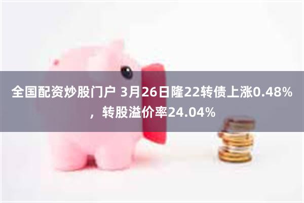 全国配资炒股门户 3月26日隆22转债上涨0.48%，转股溢价率24.04%