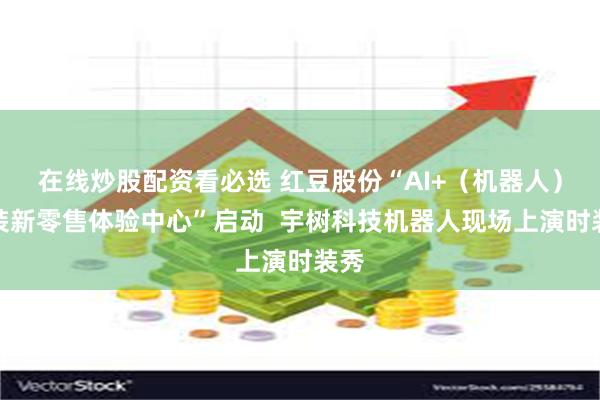 在线炒股配资看必选 红豆股份“AI+(机器人)服装新零售体验中心”启动 宇树科技机器人现场上演时装秀