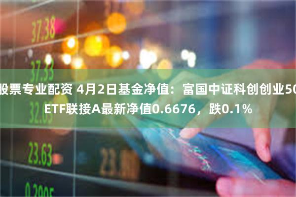 股票专业配资 4月2日基金净值：富国中证科创创业50ETF联接A最新净值0.6676，跌0.1%