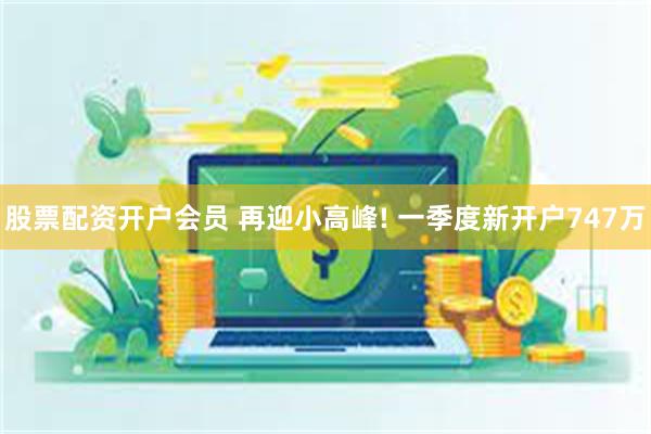 股票配资开户会员 再迎小高峰! 一季度新开户747万