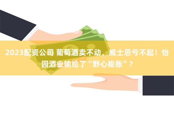 2023配资公司 葡萄酒卖不动,威士忌亏不起!怡园酒业输给了“野心膨胀”?