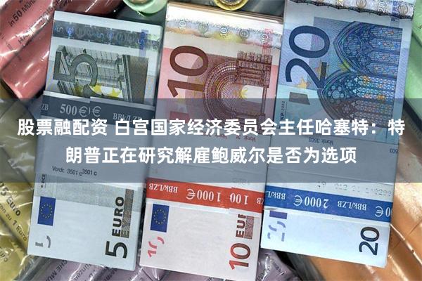 股票融配资 白宫国家经济委员会主任哈塞特：特朗普正在研究解雇鲍威尔是否为选项