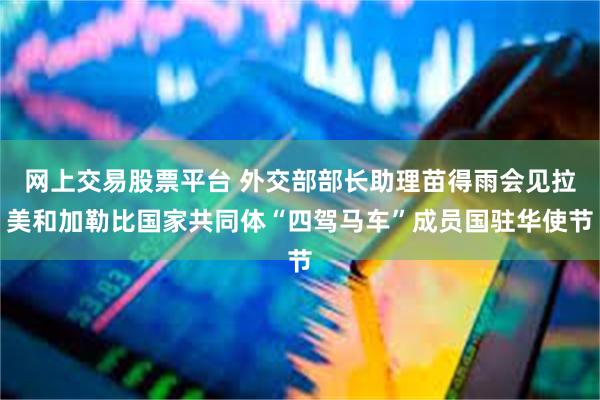 网上交易股票平台 外交部部长助理苗得雨会见拉美和加勒比国家共同体“四驾马车”成员国驻华使节