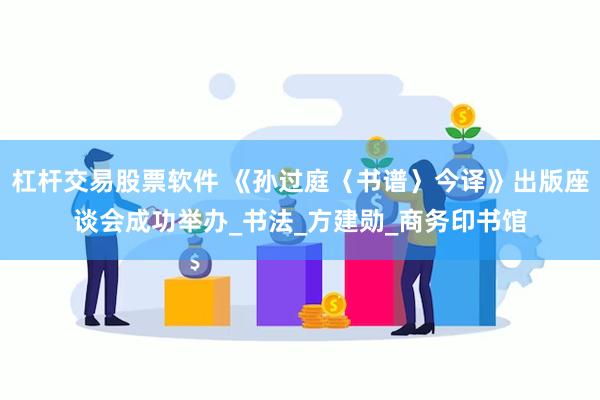 杠杆交易股票软件 《孙过庭〈书谱〉今译》出版座谈会成功举办_书法_方建勋_商务印书馆