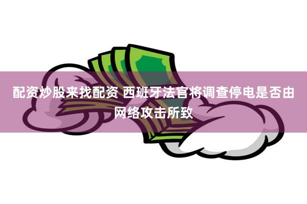 配资炒股来找配资 西班牙法官将调查停电是否由网络攻击所致