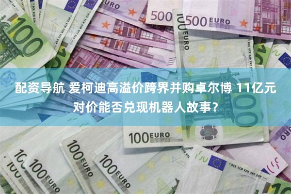 配资导航 爱柯迪高溢价跨界并购卓尔博 11亿元对价能否兑现机器人故事?