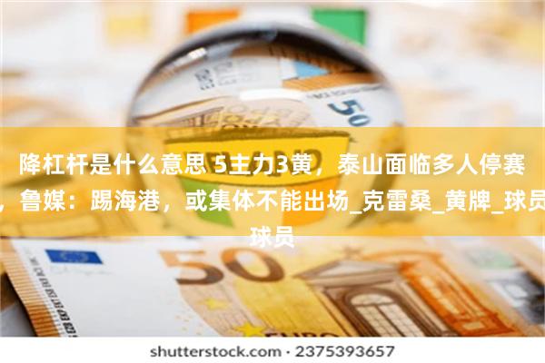 降杠杆是什么意思 5主力3黄,泰山面临多人停赛,鲁媒:踢海港,或集体不能出场_克雷桑_黄牌_球员