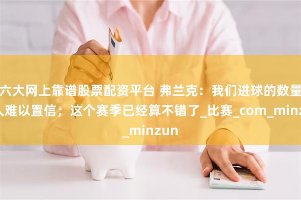 六大网上靠谱股票配资平台 弗兰克:我们进球的数量令人难以置信;这个赛季已经算不错了_比赛_com_minzun