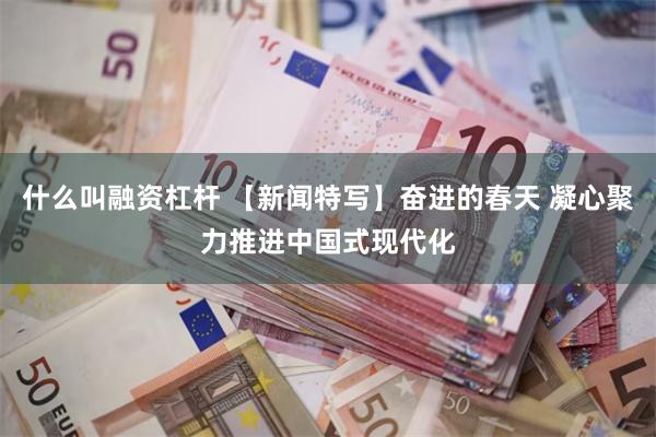 什么叫融资杠杆 【新闻特写】奋进的春天 凝心聚力推进中国式现代化
