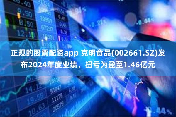 正规的股票配资app 克明食品(002661.SZ)发布2024年度业绩,扭亏为盈至1.46亿元