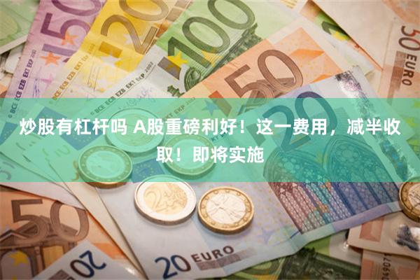 炒股有杠杆吗 A股重磅利好!这一费用,减半收取!即将实施