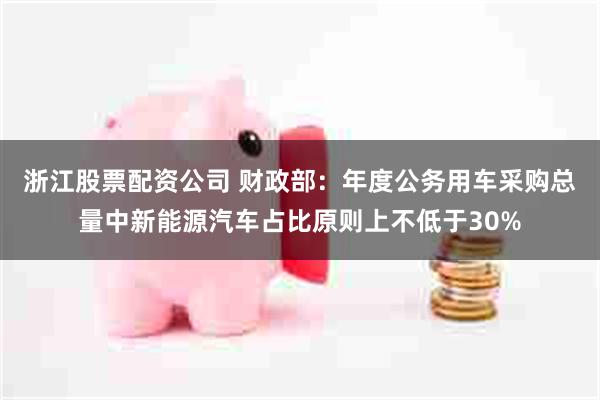 浙江股票配资公司 财政部:年度公务用车采购总量中新能源汽车占比原则上不低于30%