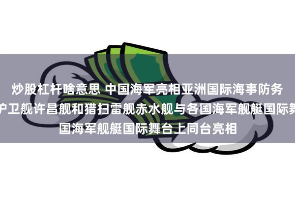 炒股杠杆啥意思 中国海军亮相亚洲国际海事防务展，海军导弹护卫舰许昌舰和猎扫雷舰赤水舰与各国海军舰艇国际舞台上同台亮相