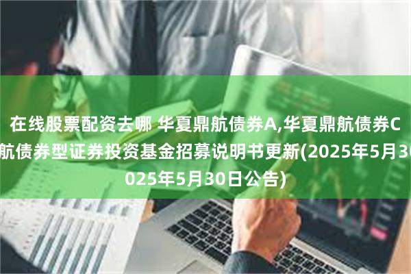 在线股票配资去哪 华夏鼎航债券A,华夏鼎航债券C: 华夏鼎航债券型证券投资基金招募说明书更新(2025年5月30日公告)