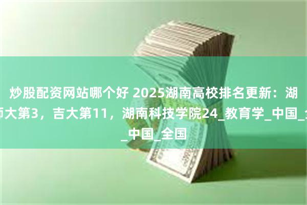 炒股配资网站哪个好 2025湖南高校排名更新:湖南师大第3,吉大第11,湖南科技学院24_教育学_中国_全国