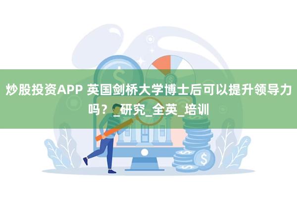 炒股投资APP 英国剑桥大学博士后可以提升领导力吗?_研究_全英_培训