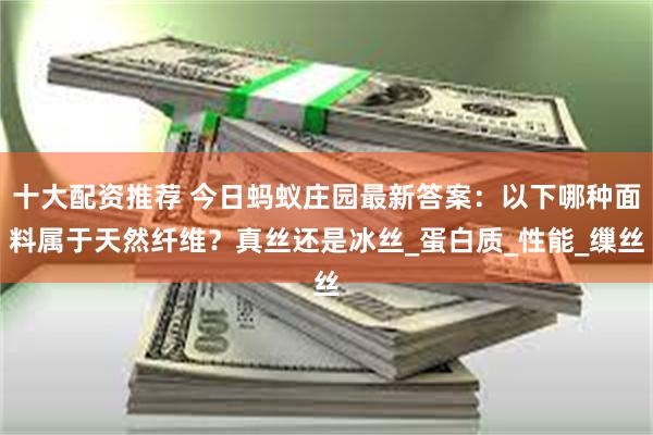 十大配资推荐 今日蚂蚁庄园最新答案:以下哪种面料属于天然纤维?真丝还是冰丝_蛋白质_性能_缫丝