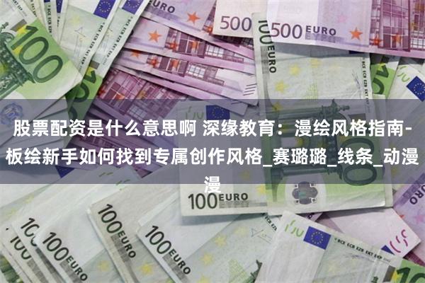 股票配资是什么意思啊 深缘教育:漫绘风格指南-板绘新手如何找到专属创作风格_赛璐璐_线条_动漫