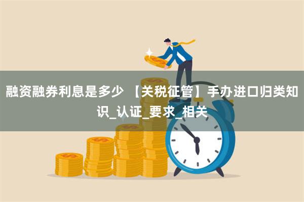 融资融券利息是多少 【关税征管】手办进口归类知识_认证_要求_相关