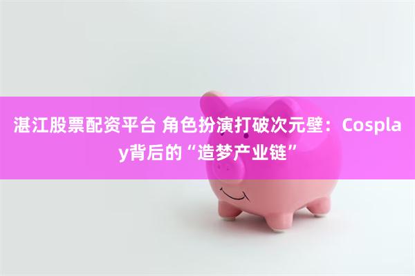 湛江股票配资平台 角色扮演打破次元壁:Cosplay背后的“造梦产业链”