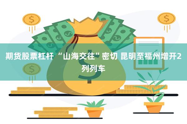 期货股票杠杆 “山海交往”密切 昆明至福州增开2列列车