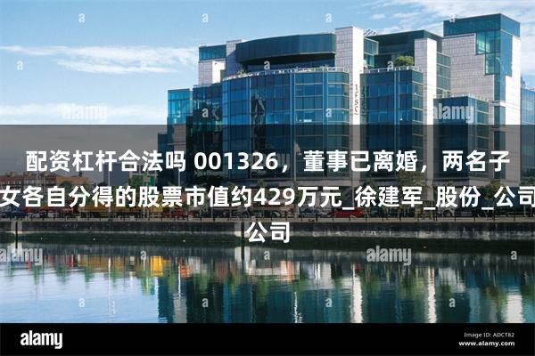 配资杠杆合法吗 001326,董事已离婚,两名子女各自分得的股票市值约429万元_徐建军_股份_公司