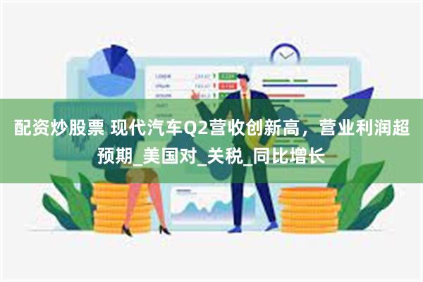 配资炒股票 现代汽车Q2营收创新高,营业利润超预期_美国对_关税_同比增长