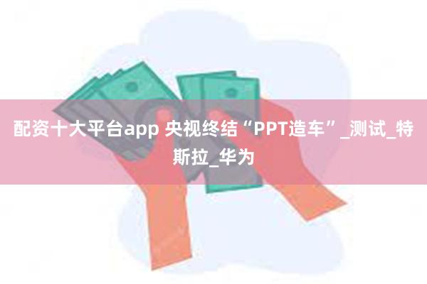 配资十大平台app 央视终结“PPT造车”_测试_特斯拉_华为