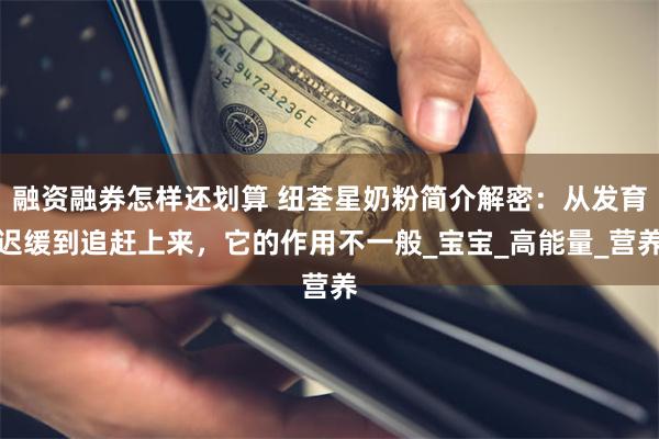 融资融券怎样还划算 纽荃星奶粉简介解密:从发育迟缓到追赶上来,它的作用不一般_宝宝_高能量_营养