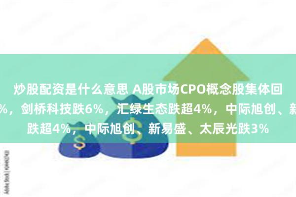 炒股配资是什么意思 A股市场CPO概念股集体回调,景旺电子跌超7%,剑桥科技跌6%,汇绿生态跌超4%,中际旭创、新易盛、太辰光跌3%