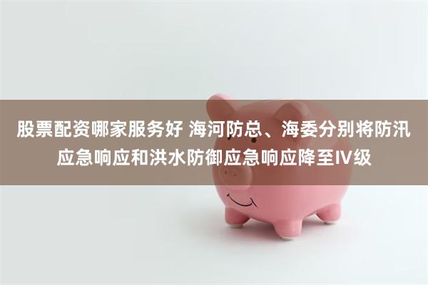 股票配资哪家服务好 海河防总、海委分别将防汛应急响应和洪水防御应急响应降至Ⅳ级