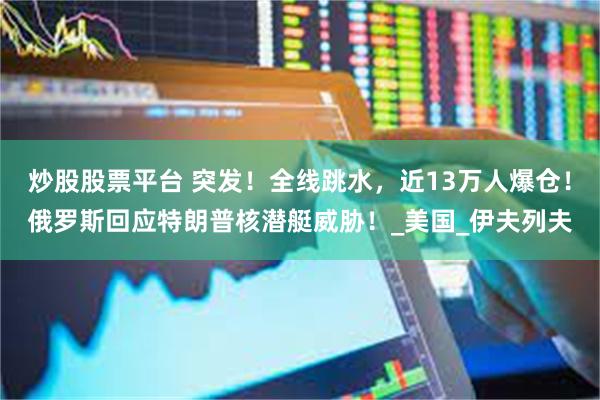 炒股股票平台 突发!全线跳水,近13万人爆仓!俄罗斯回应特朗普核潜艇威胁!_美国_伊夫列夫