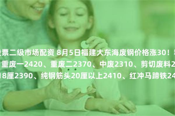 股票二级市场配资 8月5日福建大东海废钢价格涨30！精品2460、优质2440、重废一2420、重废二2370、中废2310、剪切废料2120、纯钢筋头10-18厘2390、纯钢筋头20厘以上2410、红冲马蹄铁2420、冲豆2410-2460.钢筋切粒2460、压扁管2310、冲板小压块2290、1米2钢筋压块2330、1米5钢筋压块2280。