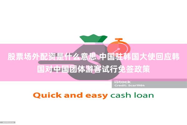股票场外配资是什么意思 中国驻韩国大使回应韩国对中国团体游客试行免签政策