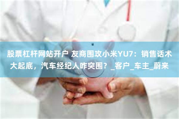 股票杠杆网站开户 友商围攻小米YU7：销售话术大起底，汽车经纪人咋突围？_客户_车主_蔚来