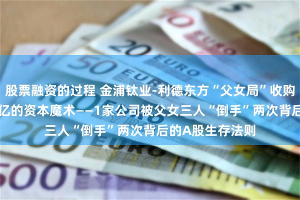 股票融资的过程 金浦钛业-利德东方“父女局”收购案：1.8亿→18亿的资本魔术——1家公司被父女三人“倒手”两次背后的A股生存法则