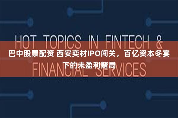 巴中股票配资 西安奕材IPO闯关，百亿资本冬宴下的未盈利赌局