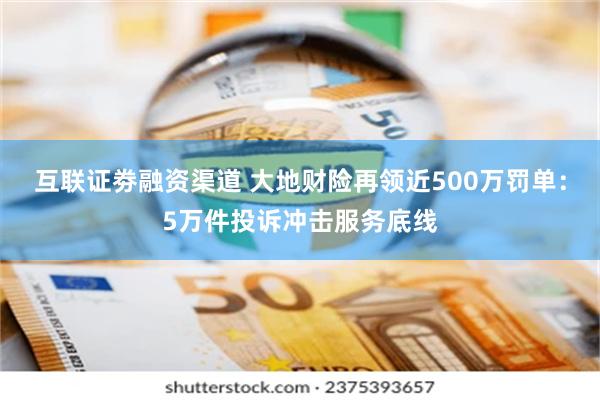 互联证劵融资渠道 大地财险再领近500万罚单：5万件投诉冲击服务底线