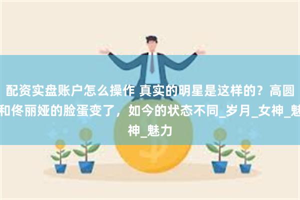 配资实盘账户怎么操作 真实的明星是这样的?高圆圆和佟丽娅的脸蛋变了,如今的状态不同_岁月_女神_魅力