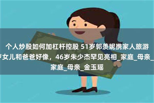 个人炒股如何加杠杆控股 51岁郭羡妮携家人旅游,13岁女儿和爸爸好像,46岁朱少杰罕见亮相_家庭_母亲_金玉瑶