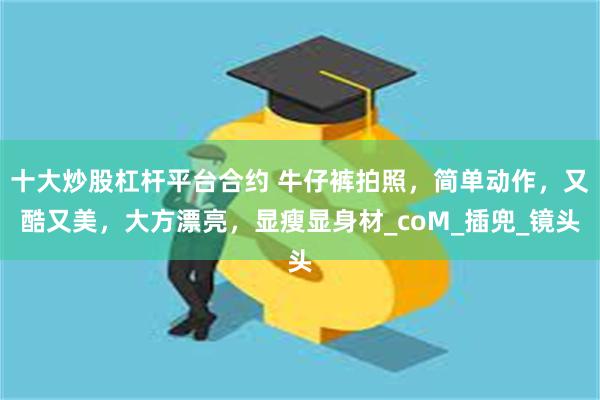 十大炒股杠杆平台合约 牛仔裤拍照，简单动作，又酷又美，大方漂亮，显瘦显身材_coM_插兜_镜头