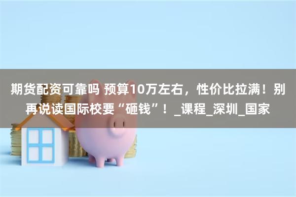 期货配资可靠吗 预算10万左右，性价比拉满！别再说读国际校要“砸钱”！_课程_深圳_国家