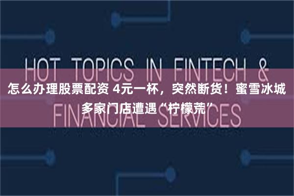 怎么办理股票配资 4元一杯,突然断货!蜜雪冰城多家门店遭遇“柠檬荒”