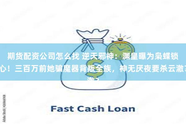 期货配资公司怎么找 逆天邪神:渊皇曝为枭蝶锁心!三百万前她骗魔器背叛全族,神无厌夜要杀云澈?