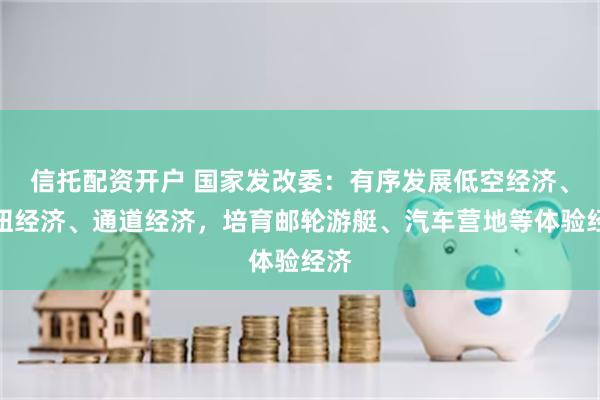 信托配资开户 国家发改委：有序发展低空经济、枢纽经济、通道经济，培育邮轮游艇、汽车营地等体验经济